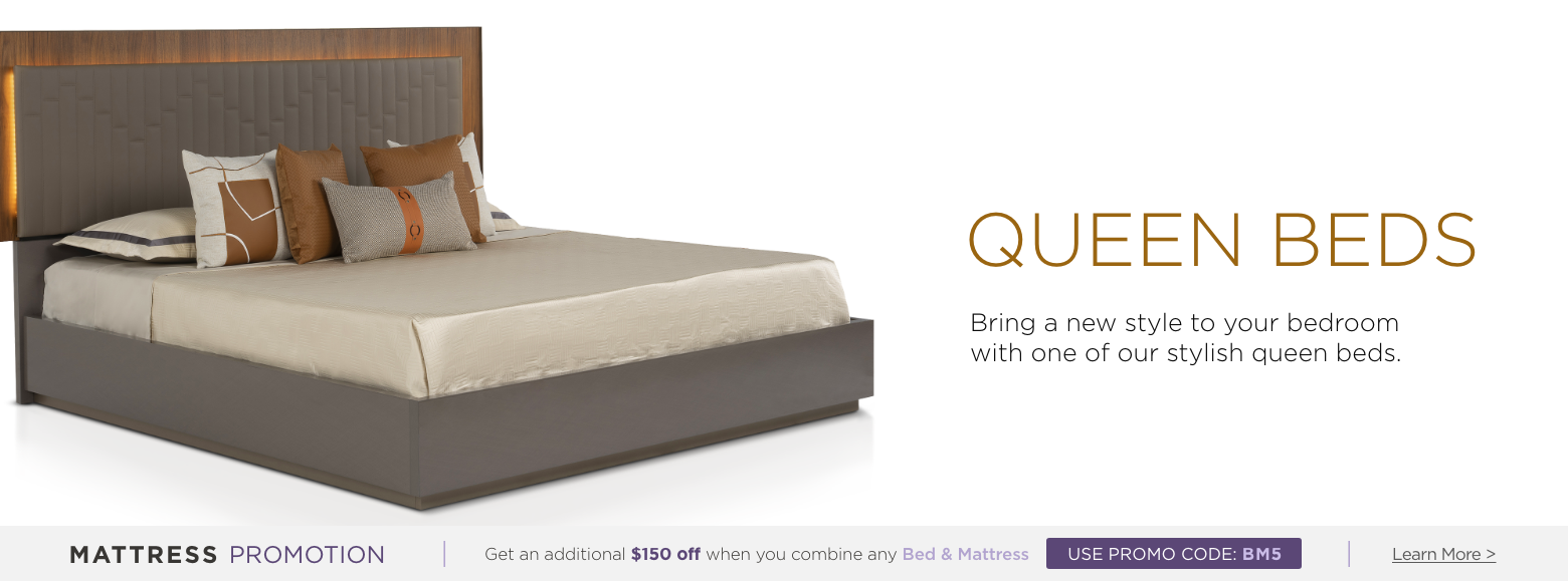 Queen beds. Bring a new style to your bedroom with one of our stylish queen beds. Mattress Promotion - Get an additional $150 off when you combine any Bed & Mattress USE PROMO CODE: BM5 Learn More.